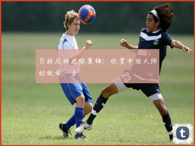贝林厄姆进球集锦：欣赏中场大师的致命一击