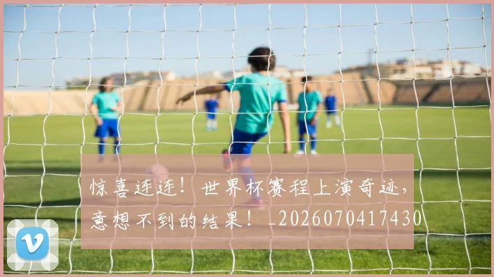 惊喜连连！世界杯赛程上演奇迹，意想不到的结果！_20260704174302_20260723172746