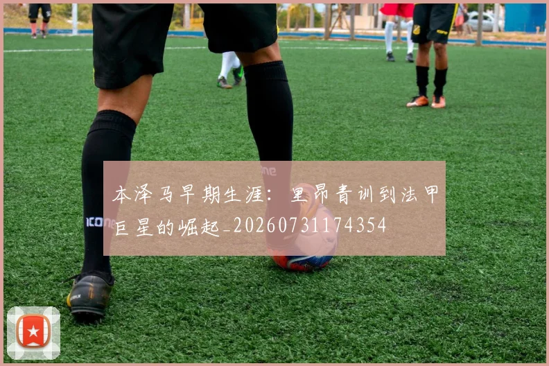 本泽马早期生涯：里昂青训到法甲巨星的崛起_20260731174354