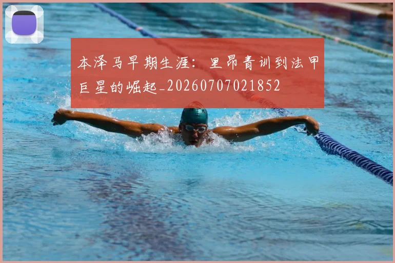 本泽马早期生涯：里昂青训到法甲巨星的崛起_20260707021852
