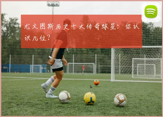 尤文图斯历史十大传奇球星：你认识几位？