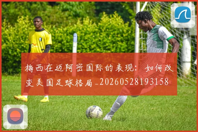 梅西在迈阿密国际的表现：如何改变美国足球格局_20260528193158