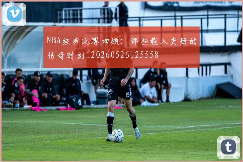 NBA经典比赛回顾：那些载入史册的传奇时刻_20260526125558