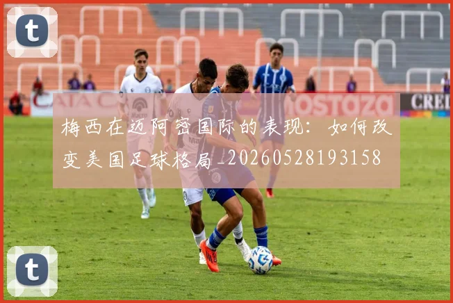 梅西在迈阿密国际的表现：如何改变美国足球格局_20260528193158