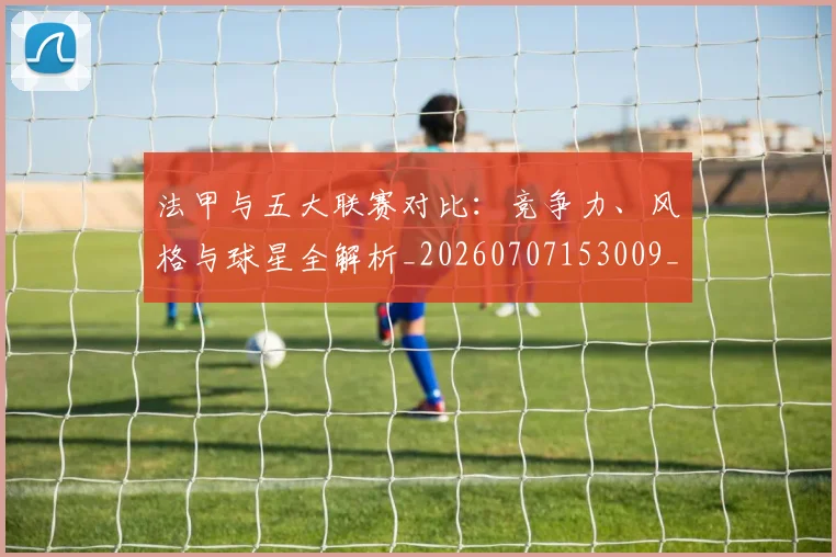 法甲与五大联赛对比：竞争力、风格与球星全解析_20260707153009_20260801171208