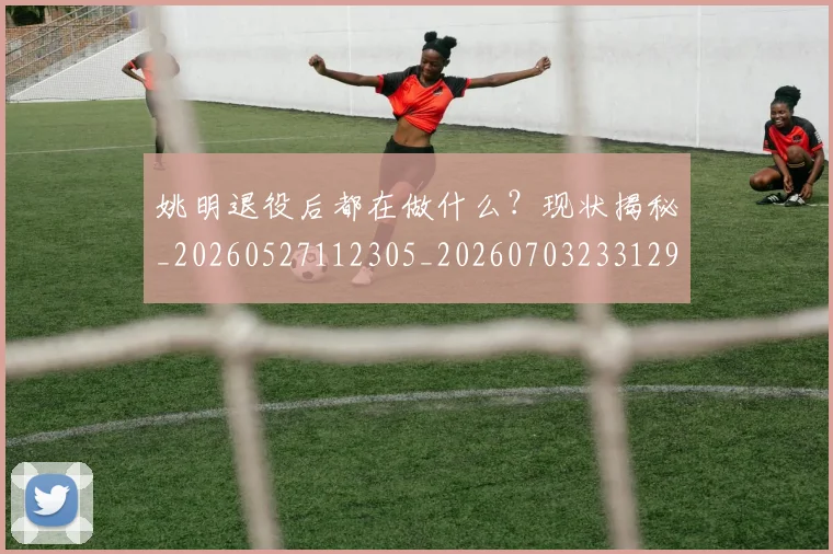 姚明退役后都在做什么？现状揭秘_20260527112305_20260703233129