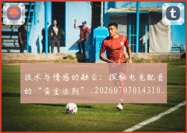 技术与情感的融合：探秘电竞配音的“黄金法则”_20260707014310_20260723182257