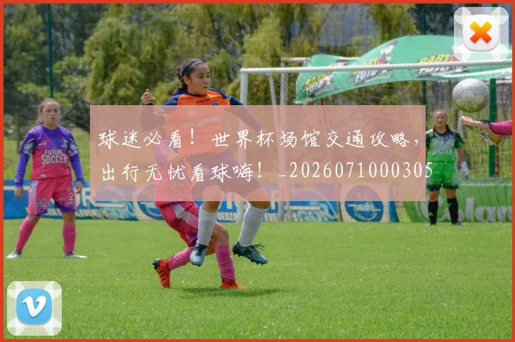 球迷必看！世界杯场馆交通攻略，出行无忧看球嗨！_20260710003058_20260802161036