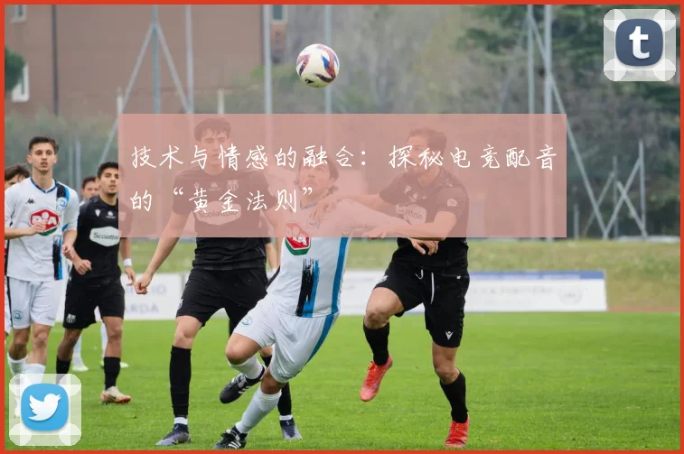 技术与情感的融合：探秘电竞配音的“黄金法则”