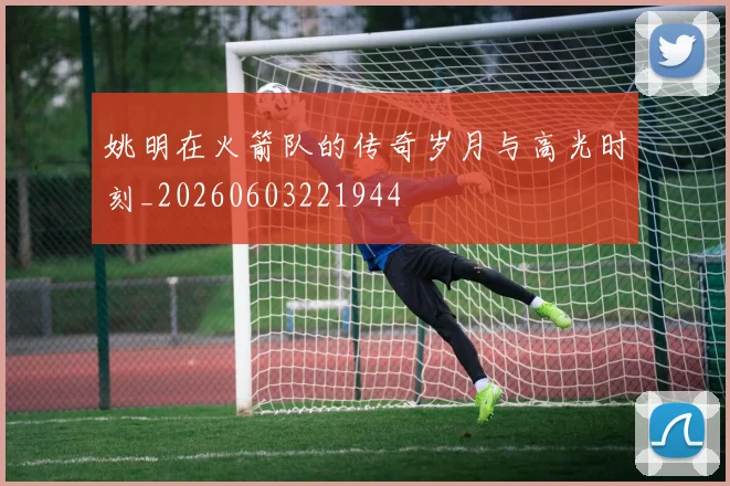 姚明在火箭队的传奇岁月与高光时刻_20260603221944
