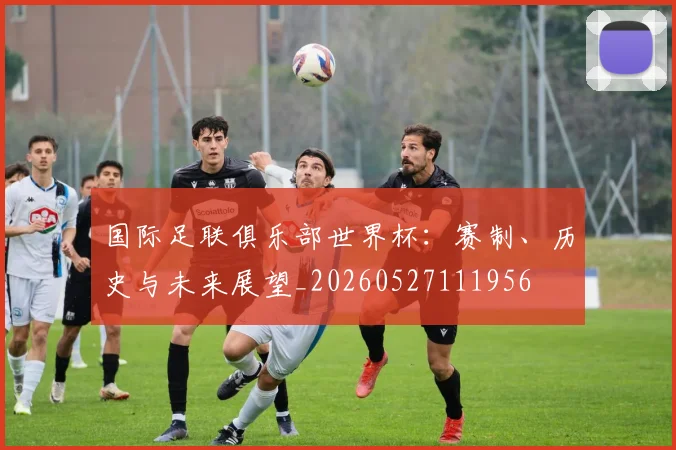 国际足联俱乐部世界杯:赛制、历史与未来展望_20260527111956