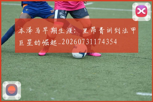 本泽马早期生涯:里昂青训到法甲巨星的崛起_20260731174354