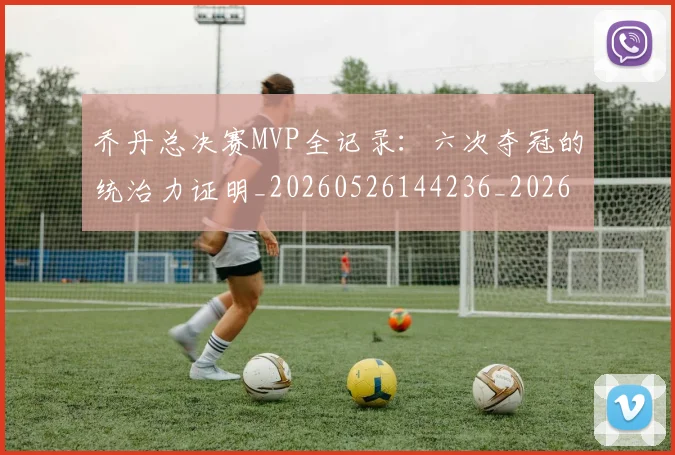 乔丹总决赛MVP全记录：六次夺冠的统治力证明_20260526144236_20260703210144