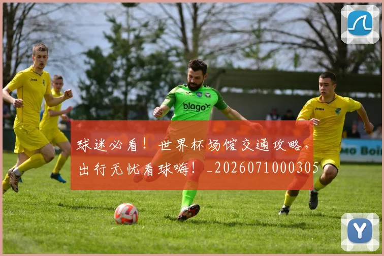 球迷必看！世界杯场馆交通攻略，出行无忧看球嗨！_20260710003058_20260802161036