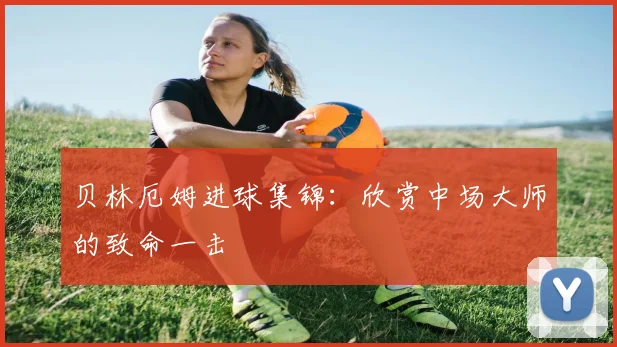 贝林厄姆进球集锦：欣赏中场大师的致命一击