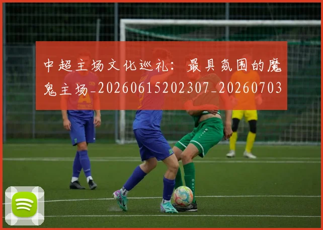 中超主场文化巡礼:最具氛围的魔鬼主场_20260615202307_20260703203545_20260717235002