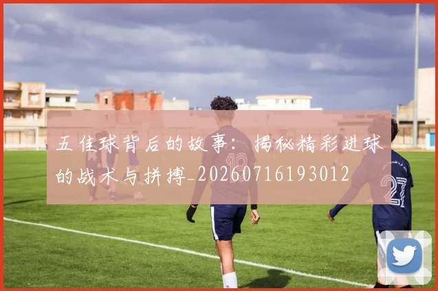 五佳球背后的故事：揭秘精彩进球的战术与拼搏_20260716193012