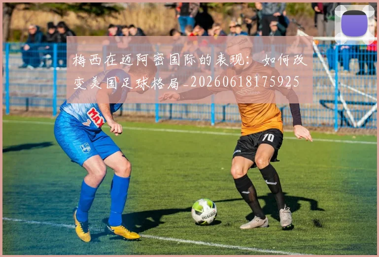 梅西在迈阿密国际的表现:如何改变美国足球格局_20260618175925