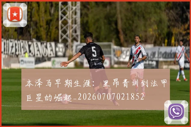 本泽马早期生涯：里昂青训到法甲巨星的崛起_20260707021852