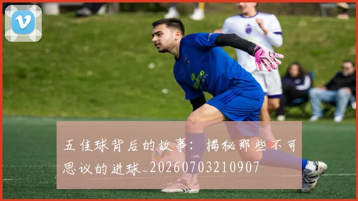 五佳球背后的故事：揭秘那些不可思议的进球_20260703210907